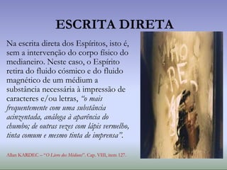 Na escrita direta dos Espíritos, isto é,
sem a intervenção do corpo físico do
medianeiro. Neste caso, o Espírito
retira do fluido cósmico e do fluido
magnético de um médium a
substância necessária à impressão de
caracteres e/ou letras, “o mais
frequentemente com uma substância
acinzentada, análoga à aparência do
chumbo; de outras vezes com lápis vermelho,
tinta comum e mesmo tinta de imprensa”.
Allan KARDEC – “O Livro dos Médiuns”. Cap. VIII, item 127.
ESCRITA DIRETA
 
