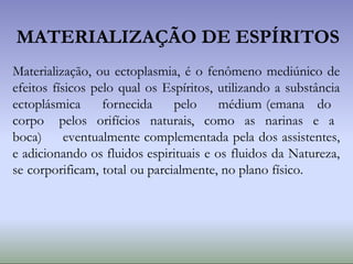 MATERIALIZAÇÃO DE ESPÍRITOS
Materialização, ou ectoplasmia, é o fenômeno mediúnico de
efeitos físicos pelo qual os Espíritos, utilizando a substância
ectoplásmica fornecida pelo médium (emana do
corpo pelos orifícios naturais, como as narinas e a
boca) eventualmente complementada pela dos assistentes,
e adicionando os fluidos espirituais e os fluidos da Natureza,
se corporificam, total ou parcialmente, no plano físico.
 