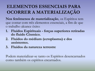 ELEMENTOS ESSENCIAIS PARA
OCORRER A MATERIALIZAÇÃO
Nos fenômenos de materialização, os Espíritos tem
que contar com três elementos essenciais, a fim de que
o trabalho alcance êxito:
1. Fluidos Espirituais - forças superiores retiradas
do fluido Cósmico.
2. Fluidos do médium (ectoplasma) e dos
assistentes.
3. Fluidos da natureza terrestre
Podem materializar-se tanto os Espíritos desencarnados
como também os espíritos encarnados.
 