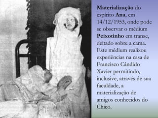 Materialização do
espírito Ana, em
14/12/1953, onde pode
se observar o médium
Peixotinho em transe,
deitado sobre a cama.
Este médium realizou
experiências na casa de
Francisco Cândido
Xavier permitindo,
inclusive, através de sua
faculdade, a
materialização de
amigos conhecidos do
Chico.
 