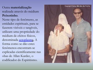 Outra materialização
realizada através do médium
Peixotinho.
Neste tipo de fenômeno, as
entidades espirituais, para se
fazerem visíveis e tangíveis,
utilizam uma propriedade do
médium de efeitos físicos,
denominada ectoplasma. A
forma como se dão estes
fenômenos encontram-se
explicadas cientificamente nas
obas de Allan Kardec, o
codificador do Espiritismo.
 