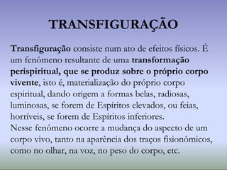TRANSFIGURAÇÃO
Transfiguração consiste num ato de efeitos físicos. É
um fenômeno resultante de uma transformação
perispiritual, que se produz sobre o próprio corpo
vivente, isto é, materialização do próprio corpo
espiritual, dando origem a formas belas, radiosas,
luminosas, se forem de Espíritos elevados, ou feias,
horríveis, se forem de Espíritos inferiores.
Nesse fenômeno ocorre a mudança do aspecto de um
corpo vivo, tanto na aparência dos traços fisionômicos,
como no olhar, na voz, no peso do corpo, etc.
 