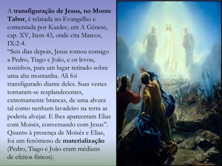 A transfiguração de Jesus, no Monte
Tabor, é relatada no Evangelho e
comentada por Kardec, em A Gênese,
cap. XV, Item 43, onde cita Marcos,
IX:2-4.
“Seis dias depois, Jesus tomou consigo
a Pedro, Tiago e João, e os levou,
sozinhos, para um lugar retirado sobre
uma alta montanha. Ali foi
transfigurado diante deles. Suas vestes
tornaram-se resplandecentes,
extremamente brancas, de uma alvura
tal como nenhum lavadeiro na terra as
poderia alvejar. E lhes apareceram Elias
com Moisés, conversando com Jesus”.
Quanto à presença de Moisés e Elias,
foi um fenômeno de materialização
(Pedro, Tiago e João eram médiuns
de efeitos físicos).
 