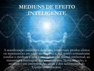 MEDIUNS DE EFEITO
INTELIGENTE
A manifestação mediúnica de efeitos intelectuais produz efeitos
ou repercussões em nível mental, isto é, o Espírito comunicante
conduz o médium a uma certa elaboração mental-intelectual, ao
transmitir a mensagem aos circunstantes. Nessa situação, o
médium é um intérprete das ideias e dos sentimentos do
Espírito comunicante.
 