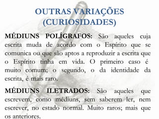 OUTRAS VARIAÇÕES
(CURIOSIDADES)
MÉDIUNS POLÍGRAFOS: São aqueles cuja
escrita muda de acordo com o Espírito que se
comunica ou que são aptos a reproduzir a escrita que
o Espírito tinha em vida. O primeiro caso é
muito comum; o segundo, o da identidade da
escrita, é mais raro.
MÉDIUNS ILETRADOS: São aqueles que
escrevem, como médiuns, sem saberem ler, nem
escrever, no estado normal. Muito raros; mais que
os anteriores.
 