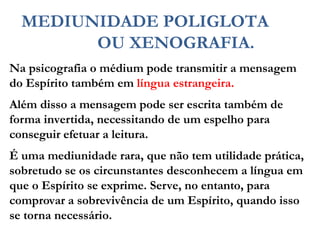 Na psicografia o médium pode transmitir a mensagem
do Espírito também em língua estrangeira.
Além disso a mensagem pode ser escrita também de
forma invertida, necessitando de um espelho para
conseguir efetuar a leitura.
É uma mediunidade rara, que não tem utilidade prática,
sobretudo se os circunstantes desconhecem a língua em
que o Espírito se exprime. Serve, no entanto, para
comprovar a sobrevivência de um Espírito, quando isso
se torna necessário.
MEDIUNIDADE POLIGLOTA
OU XENOGRAFIA.
 