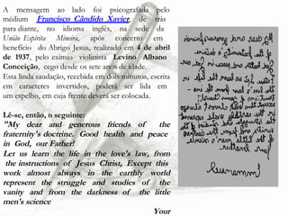 A mensagem ao lado foi psicografada pelo
médium Francisco_Cândido_Xavier, de trás
para diante, no idioma inglês, na sede da
União Espírita Mineira, após concerto em
benefício do Abrigo Jesus, realizado em 4 de abril
de 1937, pelo exímio violinista Levino Albano
Conceição, cego desde os sete anos de idade.
Esta linda saudação, recebida em dois minutos, escrita
em caracteres invertidos, poderá ser lida em
um espelho, em cuja frente deverá ser colocada.
Lê-se, então, o seguinte:
"My dear and generous friends of the
fraternity's doctrine. Good health and peace
in God, our Father!
Let us learn the life in the love's law, from
the instructions of Jesus Christ, Except this
work almost always in the earthly world
represent the struggle and studies of the
vanity and from the darkness of the little
men's science
Your
 