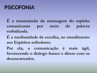 PSICOFONIA
É a transmissão da mensagem do espírito
comunicante por meio da palavra
verbalizada.
É a mediunidade de escolha, no atendimento
aos Espíritos sofredores.
Por ela, a comunicação é mais ágil,
favorecendo o dialogo franco e direto com os
desencarnados.
 