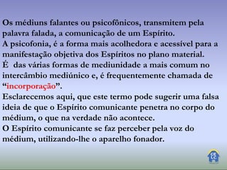 Os médiuns falantes ou psicofônicos, transmitem pela
palavra falada, a comunicação de um Espírito.
A psicofonia, é a forma mais acolhedora e acessível para a
manifestação objetiva dos Espíritos no plano material.
É das várias formas de mediunidade a mais comum no
intercâmbio mediúnico e, é frequentemente chamada de
“incorporação”.
Esclarecemos aqui, que este termo pode sugerir uma falsa
ideia de que o Espírito comunicante penetra no corpo do
médium, o que na verdade não acontece.
O Espírito comunicante se faz perceber pela voz do
médium, utilizando-lhe o aparelho fonador.
 