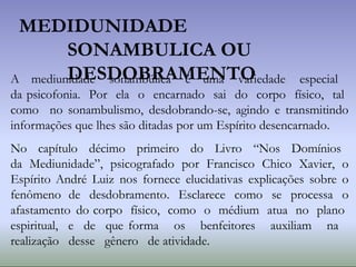 MEDIDUNIDADE
SONAMBULICA OU
DESDOBRAMENTO
A mediunidade sonambúlica é uma variedade especial
da psicofonia. Por ela o encarnado sai do corpo físico, tal
como no sonambulismo, desdobrando-se, agindo e transmitindo
informações que lhes são ditadas por um Espírito desencarnado.
No capítulo décimo primeiro do Livro “Nos Domínios
da Mediunidade”, psicografado por Francisco Chico Xavier, o
Espírito André Luiz nos fornece elucidativas explicações sobre o
fenômeno de desdobramento. Esclarece como se processa o
afastamento do corpo físico, como o médium atua no plano
espiritual, e de que forma os benfeitores auxiliam na
realização desse gênero de atividade.
 