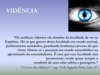 VIDÊNCIA
“Os médiuns videntes são dotados da faculdade de ver os
Espíritos. Há os que gozam dessa faculdade em estado normal,
perfeitamente acordados, guardando lembrança precisa do que
viram. Outros só a possuem em estado sonambúlico ou
aproximado do sonambulismo. É raro que esta faculdade seja
permanente, sendo quase sempre o
resultado de uma crise súbita e passageira.”
“O Livro dos Médiuns” -cap. 14 da Segunda Parte, item 167
 