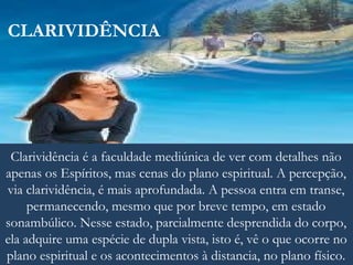 CLARIVIDÊNCIA
Clarividência é a faculdade mediúnica de ver com detalhes não
apenas os Espíritos, mas cenas do plano espiritual. A percepção,
via clarividência, é mais aprofundada. A pessoa entra em transe,
permanecendo, mesmo que por breve tempo, em estado
sonambúlico. Nesse estado, parcialmente desprendida do corpo,
ela adquire uma espécie de dupla vista, isto é, vê o que ocorre no
plano espiritual e os acontecimentos à distancia, no plano físico.
 