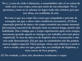 No (...) caso de visão à distancia, o sonambúlico não vê as coisas de
onde está o seu corpo, como por meio de um telescópio. Vê-as
presentes, como se se achasse no lugar onde elas existem, por que
sua alma, em realidade, lá está.
Por isso é que seu corpo fica como que aniquilado e privado de
sensação, até que a alma volte a habitá-lo novamente. (*) Essa
separação parcial da alma e do corpo constitui um estado anormal
[incomum], suscetível de duração mais ou menos longa, porém não
indefinida. Daí a fadiga que o corpo experimenta após certo tempo,
mormente quando aquela se entrega a um trabalho ativo [no plano
espiritual]. A vista da alma ou do Espírito não é circunscrita e não
tem sede determinada. Eis por que os sonâmbulos não lhe podem
marcar órgãos especial. Vêem porque vêem, sem saberem o motivo
nem o modo, uma vez que, para eles, na condição de Espíritos, a
vista carece de foco próprio.
(*) Na verdade, a alma não abandona totalmente o corpo
 