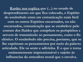 Kardec nos explica que (...) no estado de
desprendimento em que fica colocado, o Espírito
do sonâmbulo entra em comunicação mais fácil
com os outros Espíritos encarnados, ou não
encarnados, comunicação que se estabelece pelo
contato dos fluidos que compõem os perispíritos e
servem de transmissão ao pensamento, como o fio
elétrico. O sonâmbulo não precisa, portanto, que se
lhe exprimam os pensamentos por meio da palavra
articulada. Ele os sente e adivinha. É o que o torna
eminentemente impressionável e sujeito às
influencias da atmosfera moral que o envolva.
 