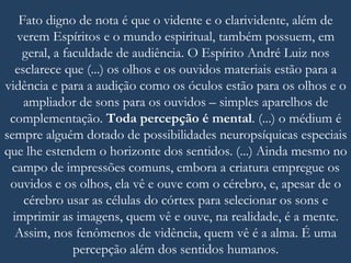 Fato digno de nota é que o vidente e o clarividente, além de
verem Espíritos e o mundo espiritual, também possuem, em
geral, a faculdade de audiência. O Espírito André Luiz nos
esclarece que (...) os olhos e os ouvidos materiais estão para a
vidência e para a audição como os óculos estão para os olhos e o
ampliador de sons para os ouvidos – simples aparelhos de
complementação. Toda percepção é mental. (...) o médium é
sempre alguém dotado de possibilidades neuropsíquicas especiais
que lhe estendem o horizonte dos sentidos. (...) Ainda mesmo no
campo de impressões comuns, embora a criatura empregue os
ouvidos e os olhos, ela vê e ouve com o cérebro, e, apesar de o
cérebro usar as células do córtex para selecionar os sons e
imprimir as imagens, quem vê e ouve, na realidade, é a mente.
Assim, nos fenômenos de vidência, quem vê é a alma. É uma
percepção além dos sentidos humanos.
 