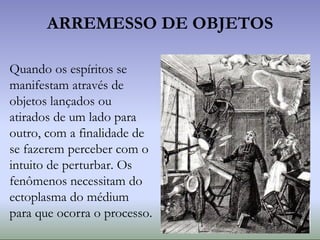 ARREMESSO DE OBJETOS
Quando os espíritos se
manifestam através de
objetos lançados ou
atirados de um lado para
outro, com a finalidade de
se fazerem perceber com o
intuito de perturbar. Os
fenômenos necessitam do
ectoplasma do médium
para que ocorra o processo.
 