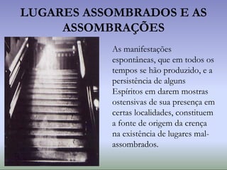 LUGARES ASSOMBRADOS E AS
ASSOMBRAÇÕES
As manifestações
espontâneas, que em todos os
tempos se hão produzido, e a
persistência de alguns
Espíritos em darem mostras
ostensivas de sua presença em
certas localidades, constituem
a fonte de origem da crença
na existência de lugares mal-
assombrados.
 