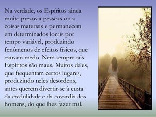 Na verdade, os Espíritos ainda
muito presos a pessoas ou a
coisas materiais e permanecem
em determinados locais por
tempo variável, produzindo
fenômenos de efeitos físicos, que
causam medo. Nem sempre tais
Espíritos são maus. Muitos deles,
que frequentam certos lugares,
produzindo neles desordens,
antes querem divertir-se à custa
da credulidade e da covardia dos
homens, do que lhes fazer mal.
 