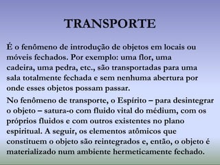 TRANSPORTE
É o fenômeno de introdução de objetos em locais ou
móveis fechados. Por exemplo: uma flor, uma
cadeira, uma pedra, etc., são transportadas para uma
sala totalmente fechada e sem nenhuma abertura por
onde esses objetos possam passar.
No fenômeno de transporte, o Espírito – para desintegrar
o objeto – satura-o com fluido vital do médium, com os
próprios fluidos e com outros existentes no plano
espiritual. A seguir, os elementos atômicos que
constituem o objeto são reintegrados e, então, o objeto é
materializado num ambiente hermeticamente fechado.
 
