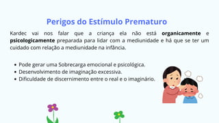 Perigos do Estímulo Prematuro
Kardec vai nos falar que a criança ela não está organicamente e
psicologicamente preparada para lidar com a mediunidade e há que se ter um
cuidado com relação a mediunidade na infância.
Pode gerar uma Sobrecarga emocional e psicológica.
Desenvolvimento de imaginação excessiva.
Dificuldade de discernimento entre o real e o imaginário.
 