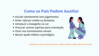 Como os Pais Podem Auxiliar
Escutar atentamente sem julgamentos.
Evitar reforçar medos ou fantasias.
Introduzir o Evangelho no Lar.
Procurar centros espíritas para orientação.
Focar nos ensinamentos morais.
Buscar ajuda médica e psicológica.
Referência: Suely Caldas Schubert, Mediunidade e Obsessão em Crianças
 