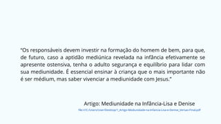 “Os responsáveis devem investir na formação do homem de bem, para que,
de futuro, caso a aptidão mediúnica revelada na infância efetivamente se
apresente ostensiva, tenha o adulto segurança e equilíbrio para lidar com
sua mediunidade. É essencial ensinar à criança que o mais importante não
é ser médium, mas saber vivenciar a mediunidade com Jesus.”
Artigo: Mediunidade na Infância-Lisa e Denise
file:///C:/Users/User/Desktop/1_Artigo-Mediunidade-na-Infancia-Lisa-e-Denise_Versao-Final.pdf
 