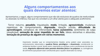 Terror noturno, pesadelo, Inquietação, medo, Irritação, agressividade, mudanças
repentinas de comportamento, depressão, ideação suicida, dificuldade de
aprendizagem, complexos de inferioridade, baixa autoestima, sentimento de culpa
inexplicável, sensação de estar impedido de ser feliz, Ideias estranhas e absurdas,
Sensação de presença de alguém em vários momentos.
Importante ressaltar que os comportamentos listados acima podem estar associados ou
exclusivamente relacionados a quadros físicos, psicológicos e situacionais, considerando os
ambientes familiar e social. Sendo assim, importante se verifique, junto a profissionais da área de
saúde, diagnóstico diferencial sobre possíveis distúrbios físicos e ou psíquicos, ou contingências
de sofrimento que possam estar contribuindo para o quadro observado na criança.
Alguns comportamentos aos
quais devemos estar atentos:
Apresentamos, a seguir, alguns comportamentos que não são exclusivos de quadros de mediunidade
ou obsessão na infância, mas que nos convidam a um olhar atento para o adequado acolhimento:
 