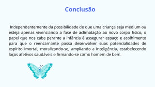 Conclusão
Independentemente da possibilidade de que uma criança seja médium ou
esteja apenas vivenciando a fase de aclimatação ao novo corpo físico, o
papel que nos cabe perante a infância é assegurar espaço e acolhimento
para que o reencarnante possa desenvolver suas potencialidades de
espírito imortal, moralizando-se, ampliando a inteligência, estabelecendo
laços afetivos saudáveis e firmando-se como homem de bem.
 