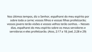 Nos últimos tempos, diz o Senhor, espalharei do meu espírito por
sobre toda a carne; vossos filhos e vossas filhas profetizarão;
vossos jovens terão visões e vossos velhos terão sonhos. – Nesses
dias, espalharei do meu espírito sobre os meus servidores e
servidoras e eles profetizarão. (Atos, 2:17 a 18; Joel, 2:28 e 29)
 
