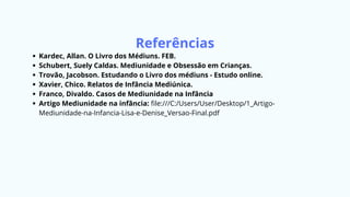Referências
Kardec, Allan. O Livro dos Médiuns. FEB.
Schubert, Suely Caldas. Mediunidade e Obsessão em Crianças.
Trovão, Jacobson. Estudando o Livro dos médiuns - Estudo online.
Xavier, Chico. Relatos de Infância Mediúnica.
Franco, Divaldo. Casos de Mediunidade na Infância
Artigo Mediunidade na infância: file:///C:/Users/User/Desktop/1_Artigo-
Mediunidade-na-Infancia-Lisa-e-Denise_Versao-Final.pdf
 