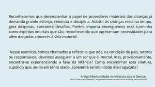Reconhecemos que desempenhar o papel de provedores materiais das crianças já
demanda grande esforço, renúncia e disciplina. Assistir às crianças reclama tempo,
gera despesas, apresenta desafios. Porém, importa enxerguemos essa turminha
como espíritos imortais que são, reconhecendo que apresentam necessidades para
além daquelas atinentes à vida material.
Nesse exercício, somos chamados a refletir: o que nós, na condição de pais, tutores
ou responsáveis, devemos assegurar a um ser que é imortal, mas, provisoriamente,
encontra-se experienciando a fase da infância? Como encaminhar esta criatura,
supondo que, ainda em tenra idade, apresente sensibilidade mais aguçada?
Artigo:Mediunidade na Infancia-Lisa e Denise
file:///C:/Users/User/Desktop/1_Artigo-Mediunidade-na-Infancia-Lisa-e-Denise_Versao-Final.pdf
 
