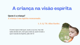 A criança na visão espírita
Quem é a criança?
A criança é um espírito reencarnado.
L. E. Q. 776. Allan Kardec.
O vento sopra onde quer, ouves a sua voz, mas não
sabes donde vem, nem para onde vai; assim é todo o
que é nascido do Espírito. João 3:8-10
 