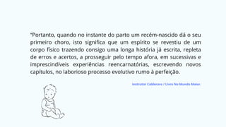 “Portanto, quando no instante do parto um recém-nascido dá o seu
primeiro choro, isto significa que um espírito se revestiu de um
corpo físico trazendo consigo uma longa história já escrita, repleta
de erros e acertos, a prosseguir pelo tempo afora, em sucessivas e
imprescindíveis experiências reencarnatórias, escrevendo novos
capítulos, no laborioso processo evolutivo rumo à perfeição.
Instrutor Calderaro / Livro No Mundo Maior.
 