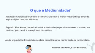 O que é Mediunidade?
Faculdade natural que estabelece a comunicação entre o mundo material físico e mundo
espiritual ( Ler Livro dos Médiuns).
Segundo Allan Kardec, a mediunidade é a faculdade que permite aos seres humanos, em
qualquer grau, sentir e interagir com os espíritos.
Ainda, segundo Kardec não há uma idade específica para a manifestação da mediunidade.
Referência: Allan Kardec, O Livro dos Médiuns.
 