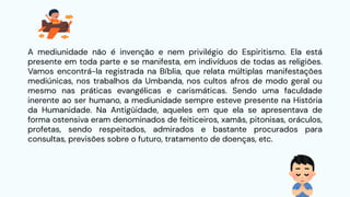 A mediunidade não é invenção e nem privilégio do Espiritismo. Ela está
presente em toda parte e se manifesta, em indivíduos de todas as religiões.
Vamos encontrá-la registrada na Bíblia, que relata múltiplas manifestações
mediúnicas, nos trabalhos da Umbanda, nos cultos afros de modo geral ou
mesmo nas práticas evangélicas e carismáticas. Sendo uma faculdade
inerente ao ser humano, a mediunidade sempre esteve presente na História
da Humanidade. Na Antigüidade, aqueles em que ela se apresentava de
forma ostensiva eram denominados de feiticeiros, xamãs, pitonisas, oráculos,
profetas, sendo respeitados, admirados e bastante procurados para
consultas, previsões sobre o futuro, tratamento de doenças, etc.
 