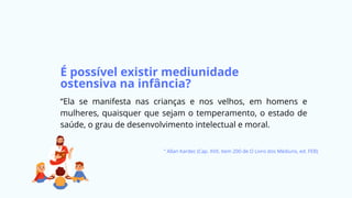 É possível existir mediunidade
ostensiva na infância?
“Ela se manifesta nas crianças e nos velhos, em homens e
mulheres, quaisquer que sejam o temperamento, o estado de
saúde, o grau de desenvolvimento intelectual e moral.
” Allan Kardec (Cap. XVII, item 200 de O Livro dos Médiuns, ed. FEB)
 