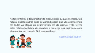 Na fase infantil, o desabrochar da mediunidade é, quase sempre, tão
natural quanto outros tipos de aprendizagem que vão acontecendo
em todas as etapas do desenvolvimento da criança, visto terem
estas relativa facilidade de perceber a presença dos espíritos e com
eles manter um convívio fácil e espontâneo.
Suely Caldas Schubert
 