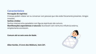 Característico
Percepção de espíritos:
Crianças podem relatar ver ou conversar com pessoas que não estão fisicamente presentes. Amigos
invisíveis.
Sonhos vívidos:
Sonhos intensos e/ou pesadelos com figuras espirituais são comuns.
Manifestações espontâneas e naturais: Acontecem sem nenhuma influência externa,
simplesmente acontecem.
Comum até os sete anos de idade.
Allan Kardec, O Livro dos Médiuns, item 221.
 