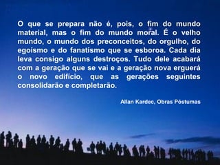 O que se prepara não é, pois, o fim do mundo
material, mas o fim do mundo moral. É o velho
mundo, o mundo dos preconceitos, do orgulho, do
egoísmo e do fanatismo que se esboroa. Cada dia
leva consigo alguns destroços. Tudo dele acabará
com a geração que se vai e a geração nova erguerá
o novo edifício, que as gerações seguintes
consolidarão e completarão.

                           Allan Kardec, Obras Póstumas
 