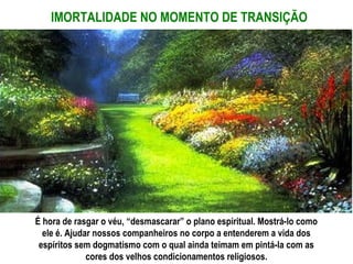 IMORTALIDADE NO MOMENTO DE TRANSIÇÃO




É hora de rasgar o véu, “desmascarar” o plano espiritual. Mostrá-lo como
  ele é. Ajudar nossos companheiros no corpo a entenderem a vida dos
 espíritos sem dogmatismo com o qual ainda teimam em pintá-la com as
              cores dos velhos condicionamentos religiosos.
 