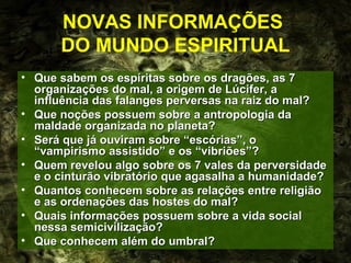 NOVAS INFORMAÇÕES
      DO MUNDO ESPIRITUAL
• Que sabem os espíritas sobre os dragões, as 7
  organizações do mal, a origem de Lúcifer, a
  influência das falanges perversas na raiz do mal?
• Que noções possuem sobre a antropologia da
  maldade organizada no planeta?
• Será que já ouviram sobre “escórias”, o
  “vampirismo assistido” e os “vibriões”?
• Quem revelou algo sobre os 7 vales da perversidade
  e o cinturão vibratório que agasalha a humanidade?
• Quantos conhecem sobre as relações entre religião
  e as ordenações das hostes do mal?
• Quais informações possuem sobre a vida social
  nessa semicivilização?
• Que conhecem além do umbral?
 
