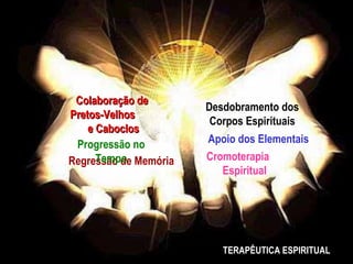 Colaboração de
                       Desdobramento dos
Pretos-Velhos
                        Corpos Espirituais
    e Caboclos
 Progressão no         Apoio dos Elementais
      Tempo
Regressão de Memória   Cromoterapia
                          Espiritual




                          TERAPÊUTICA ESPIRITUAL
 