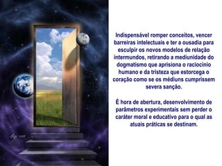 Indispensável romper conceitos, vencer
barreiras intelectuais e ter a ousadia para
  esculpir os novos modelos de relação
intermundos, retirando a mediunidade do
  dogmatismo que aprisiona o raciocínio
   humano e da tristeza que estorcega o
coração como se os médiuns cumprissem
              severa sanção.

 É hora de abertura, desenvolvimento de
 parâmetros experimentais sem perder o
 caráter moral e educativo para o qual as
       atuais práticas se destinam.
 