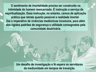 O sentimento de imortalidade precisa ser construído na
  intimidade do homem reencarnado. É instrução a serviço da
espiritualização. Essa instrução, no entanto, carece de aplicação
     prática que retrate quanto possível a realidade imortal.
 Daí o imperativo de vivências mediúnicas incomuns, para além
 dos rígidos padrões de segurança e utilidade consagrados pela
                     comunidade doutrinária.




        Um desafio de investigação e fé espera os servidores
             da mediunidade em tempos de transição.
 