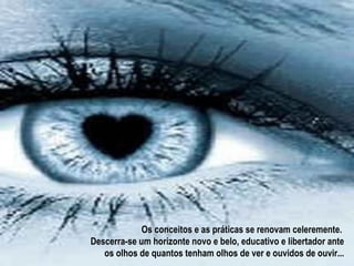 Os conceitos e as práticas se renovam celeremente.
Descerra-se um horizonte novo e belo, educativo e libertador ante
   os olhos de quantos tenham olhos de ver e ouvidos de ouvir...
 