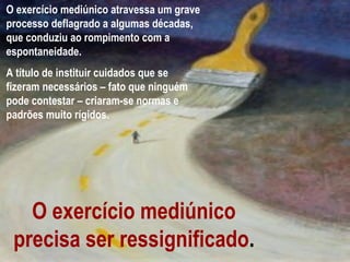 O exercício mediúnico atravessa um grave
processo deflagrado a algumas décadas,
que conduziu ao rompimento com a
espontaneidade.
A título de instituir cuidados que se
fizeram necessários – fato que ninguém
pode contestar – criaram-se normas e
padrões muito rígidos.




   O exercício mediúnico
 precisa ser ressignificado.
        Maria Modesto Cravo
 
