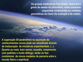 Os grupos mediúnicos funcionam, nessa hora
                          grave de asseio da psicosfera, como salutares
                                    unguentos cicatrizantes ou medidas
                          preventivas em favor da evolução e da ordem.




A superação de parâmetros na aquisição de
conhecimentos novos pode ser amealhada através
da instauração de iniciativas experimentais. (...).
Quanto ao mais, bom senso, ousadia, rompimento
com padrões e muito diálogo, serão os fios
condutores de novos modelos de parceria entre o
mundo físico e espiritual.
 