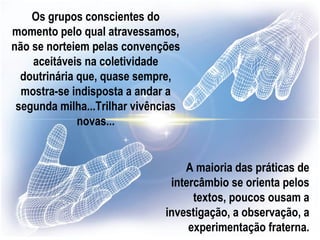 Os grupos conscientes do
momento pelo qual atravessamos,
não se norteiem pelas convenções
    aceitáveis na coletividade
  doutrinária que, quase sempre,
  mostra-se indisposta a andar a
 segunda milha...Trilhar vivências
              novas...


                                   A maioria das práticas de
                                intercâmbio se orienta pelos
                                     textos, poucos ousam a
                               investigação, a observação, a
                                    experimentação fraterna.
 