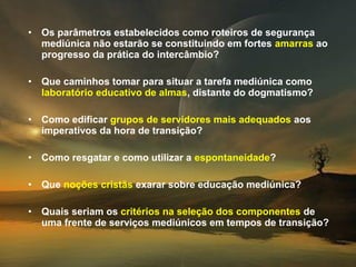 •   Os parâmetros estabelecidos como roteiros de segurança
    mediúnica não estarão se constituindo em fortes amarras ao
    progresso da prática do intercâmbio?

•   Que caminhos tomar para situar a tarefa mediúnica como
    laboratório educativo de almas, distante do dogmatismo?

•   Como edificar grupos de servidores mais adequados aos
    imperativos da hora de transição?

•   Como resgatar e como utilizar a espontaneidade?

•   Que noções cristãs exarar sobre educação mediúnica?

•   Quais seriam os critérios na seleção dos componentes de
    uma frente de serviços mediúnicos em tempos de transição?
 