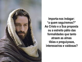 Importa-nos indagar:
  “a quem seguiremos?”
Ao Cristo e a Sua proposta
   ou a estreito pátio das
  formalidades que tanto
      atraem as almas
    tíbias e preguiçosas,
 interesseiras e vaidosas?
 
